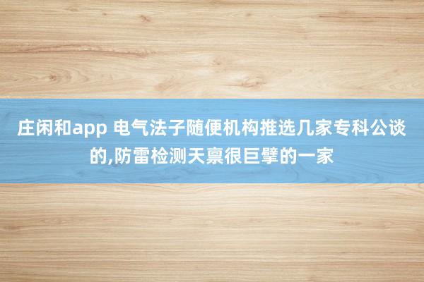 庄闲和app 电气法子随便机构推选几家专科公谈的,防雷检测天禀很巨擘的一家