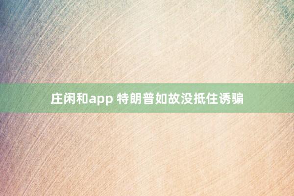 庄闲和app 特朗普如故没抵住诱骗