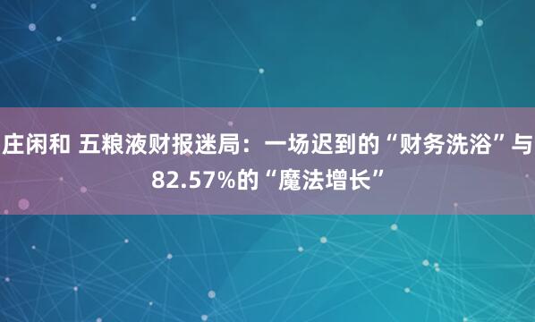 庄闲和 五粮液财报迷局：一场迟到的“财务洗浴”与82.57%的“魔法增长”