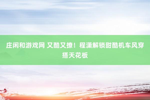 庄闲和游戏网 又酷又撩！程潇解锁甜酷机车风穿搭天花板