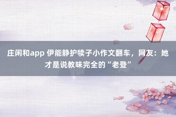 庄闲和app 伊能静护犊子小作文翻车，网友：她才是说教味完全的“老登”