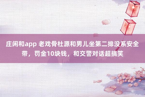 庄闲和app 老戏骨杜源和男儿坐第二排没系安全带，罚金10块钱，和交警对话超搞笑