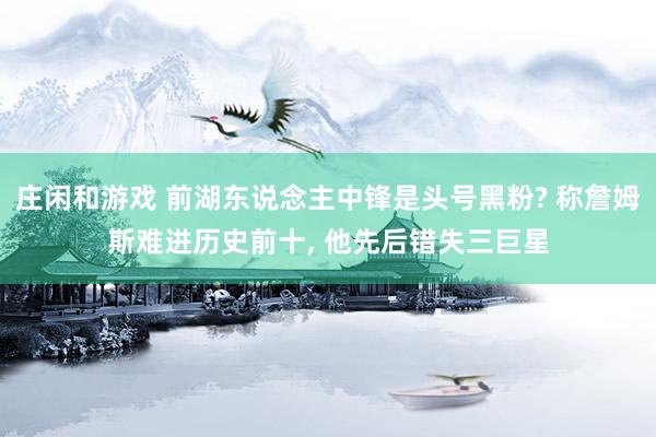 庄闲和游戏 前湖东说念主中锋是头号黑粉? 称詹姆斯难进历史前十, 他先后错失三巨星