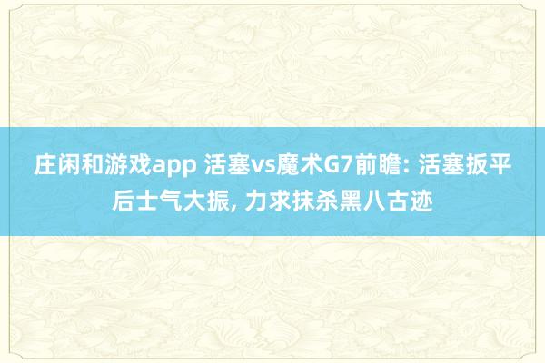 庄闲和游戏app 活塞vs魔术G7前瞻: 活塞扳平后士气大振, 力求抹杀黑八古迹
