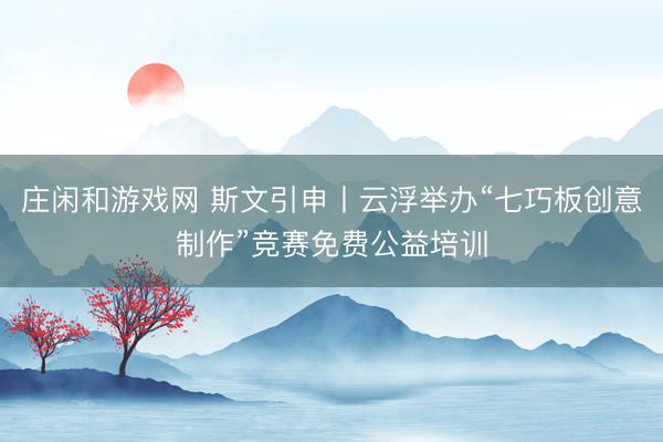 庄闲和游戏网 斯文引申丨云浮举办“七巧板创意制作”竞赛免费公益培训