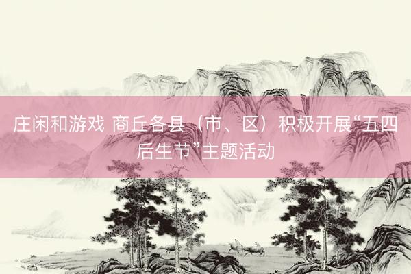 庄闲和游戏 商丘各县（市、区）积极开展“五四后生节”主题活动