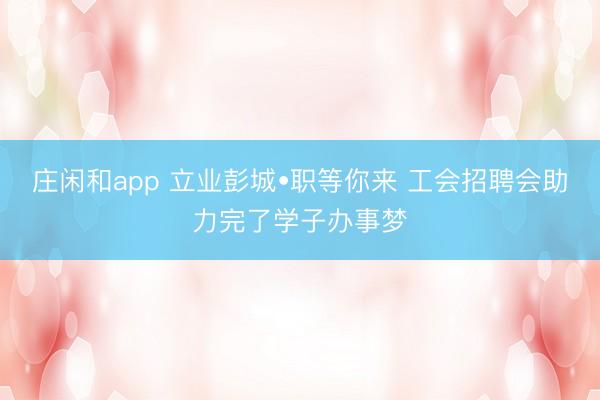 庄闲和app 立业彭城•职等你来 工会招聘会助力完了学子办事梦