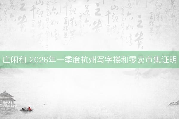 庄闲和 2026年一季度杭州写字楼和零卖市集证明