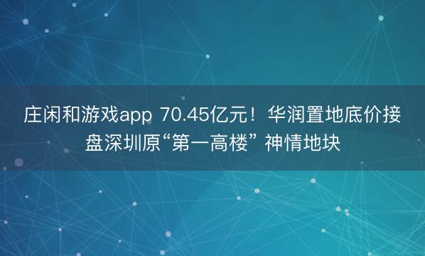 庄闲和游戏app 70.45亿元！华润置地底价接盘深圳原“第