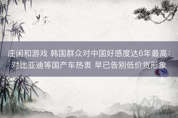 庄闲和游戏 韩国群众对中国好感度达6年最高：对比亚迪等国产车热衷 早已告别低价货形象