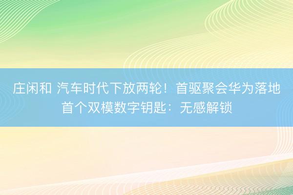 庄闲和 汽车时代下放两轮！首驱聚会华为落地首个双模数字钥匙：无感解锁