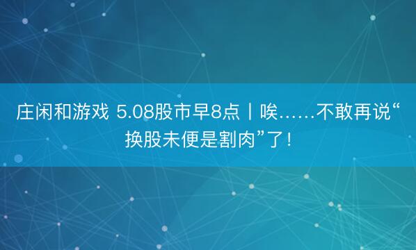 庄闲和游戏 5.08股市早8点丨唉……不敢再说“换股未便是割